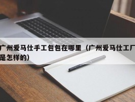 广州爱马仕手工包包在哪里（广州爱马仕工厂是怎样的）