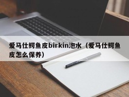 爱马仕鳄鱼皮birkin泡水（爱马仕鳄鱼皮怎么保养）
