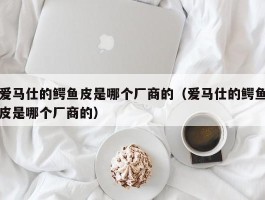 爱马仕的鳄鱼皮是哪个厂商的（爱马仕的鳄鱼皮是哪个厂商的）