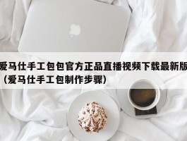 爱马仕手工包包官方正品直播视频下载最新版（爱马仕手工包制作步骤）