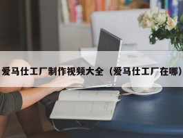 爱马仕工厂制作视频大全（爱马仕工厂在哪）