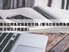 爱马仕鳄鱼皮铂金包价钱（爱马仕铂金鳄鱼皮包全球三个限量款）