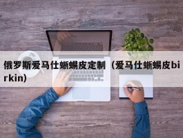 俄罗斯爱马仕蜥蜴皮定制（爱马仕蜥蜴皮birkin）