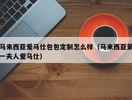 马来西亚爱马仕包包定制怎么样（马来西亚第一夫人爱马仕）