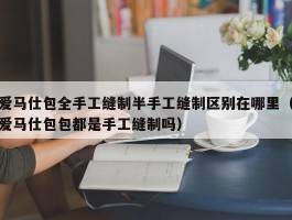 爱马仕包全手工缝制半手工缝制区别在哪里（爱马仕包包都是手工缝制吗）