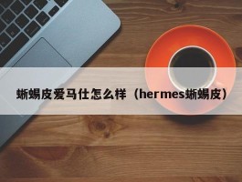 蜥蜴皮爱马仕怎么样（hermes蜥蜴皮）