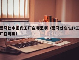爱马仕中国代工厂在哪里啊（爱马仕包包代工厂在哪里）