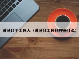 爱马仕手工匠人（爱马仕工匠精神是什么）