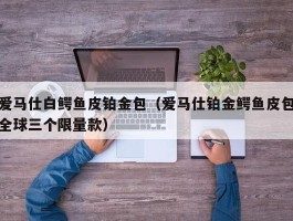 爱马仕白鳄鱼皮铂金包（爱马仕铂金鳄鱼皮包全球三个限量款）