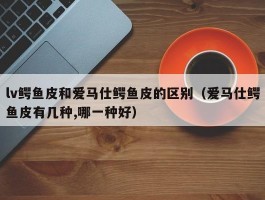 lv鳄鱼皮和爱马仕鳄鱼皮的区别（爱马仕鳄鱼皮有几种,哪一种好）