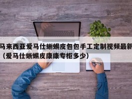 马来西亚爱马仕蜥蜴皮包包手工定制视频最新（爱马仕蜥蜴皮康康专柜多少）