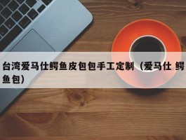 台湾爱马仕鳄鱼皮包包手工定制（爱马仕 鳄鱼包）