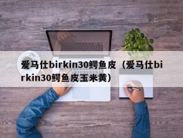 爱马仕birkin30鳄鱼皮（爱马仕birkin30鳄鱼皮玉米黄）