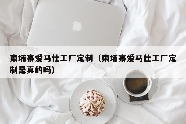 柬埔寨爱马仕工厂定制(柬埔寨爱马仕工厂定制是真的吗)