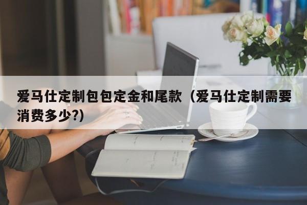 爱马仕定制包包定金和尾款(爱马仕定制需要消费多少?)