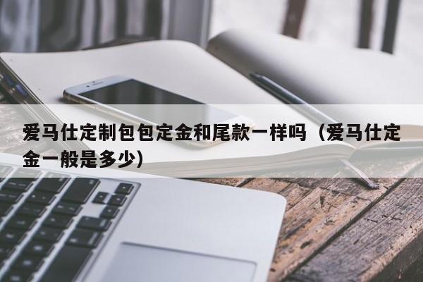 爱马仕定制包包定金和尾款一样吗(爱马仕定金一般是多少)